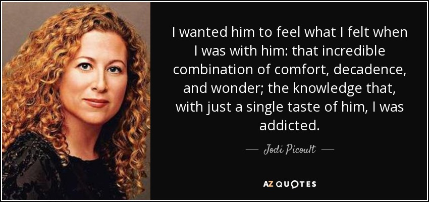 I wanted him to feel what I felt when I was with him: that incredible combination of comfort, decadence, and wonder; the knowledge that, with just a single taste of him, I was addicted. - Jodi Picoult