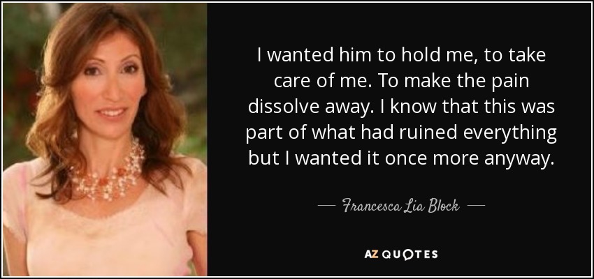 I wanted him to hold me, to take care of me. To make the pain dissolve away. I know that this was part of what had ruined everything but I wanted it once more anyway. - Francesca Lia Block