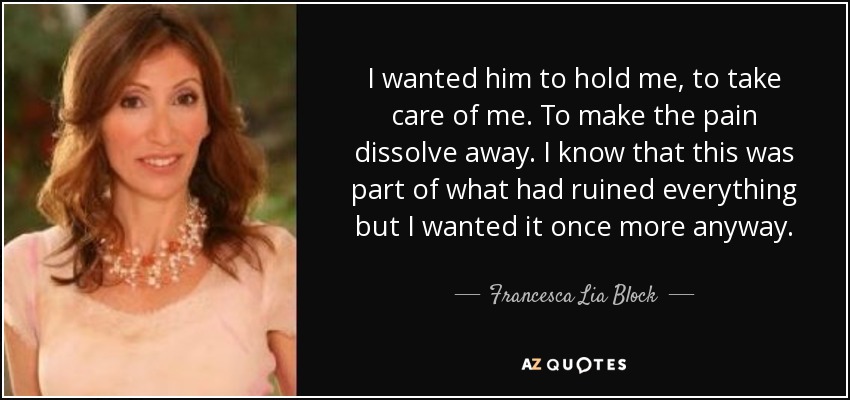 I wanted him to hold me, to take care of me. To make the pain dissolve away. I know that this was part of what had ruined everything but I wanted it once more anyway. - Francesca Lia Block