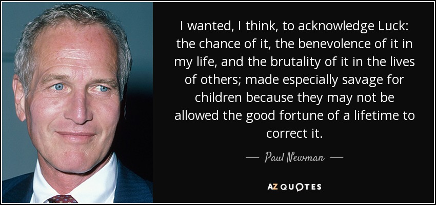 I wanted, I think, to acknowledge Luck: the chance of it, the benevolence of it in my life, and the brutality of it in the lives of others; made especially savage for children because they may not be allowed the good fortune of a lifetime to correct it. - Paul Newman