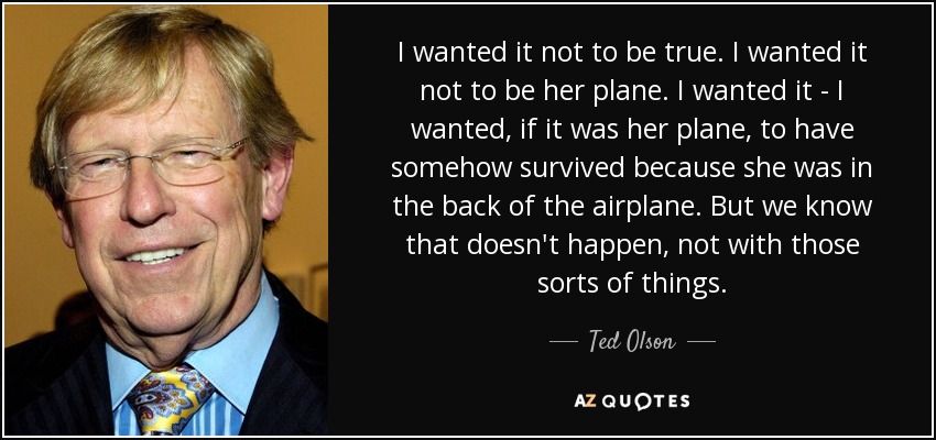 I wanted it not to be true. I wanted it not to be her plane. I wanted it - I wanted, if it was her plane, to have somehow survived because she was in the back of the airplane. But we know that doesn't happen, not with those sorts of things. - Ted Olson