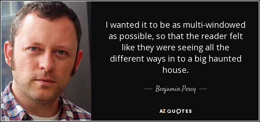 I wanted it to be as multi-windowed as possible, so that the reader felt like they were seeing all the different ways in to a big haunted house. - Benjamin Percy