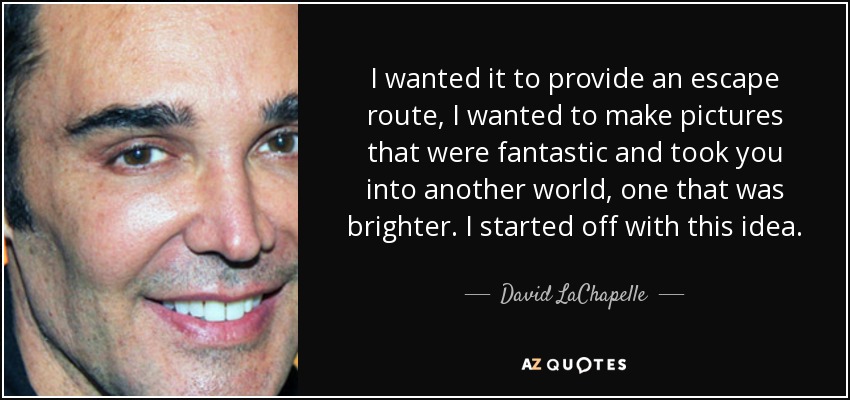 I wanted it to provide an escape route, I wanted to make pictures that were fantastic and took you into another world, one that was brighter. I started off with this idea. - David LaChapelle