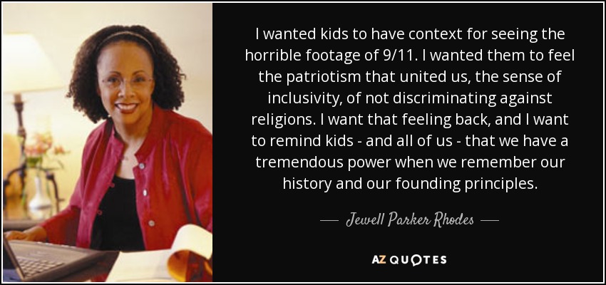 I wanted kids to have context for seeing the horrible footage of 9/11. I wanted them to feel the patriotism that united us, the sense of inclusivity, of not discriminating against religions. I want that feeling back, and I want to remind kids - and all of us - that we have a tremendous power when we remember our history and our founding principles. - Jewell Parker Rhodes