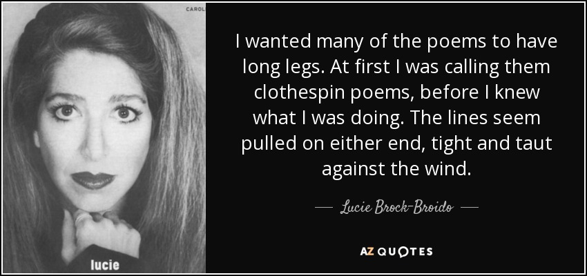 I wanted many of the poems to have long legs. At first I was calling them clothespin poems, before I knew what I was doing. The lines seem pulled on either end, tight and taut against the wind. - Lucie Brock-Broido