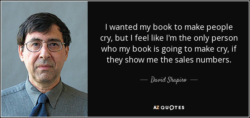 I wanted my book to make people cry, but I feel like I'm the only person who my book is going to make cry, if they show me the sales numbers. - David Shapiro