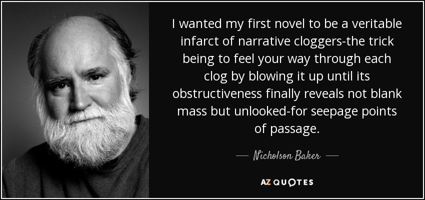 I wanted my first novel to be a veritable infarct of narrative cloggers-the trick being to feel your way through each clog by blowing it up until its obstructiveness finally reveals not blank mass but unlooked-for seepage points of passage. - Nicholson Baker