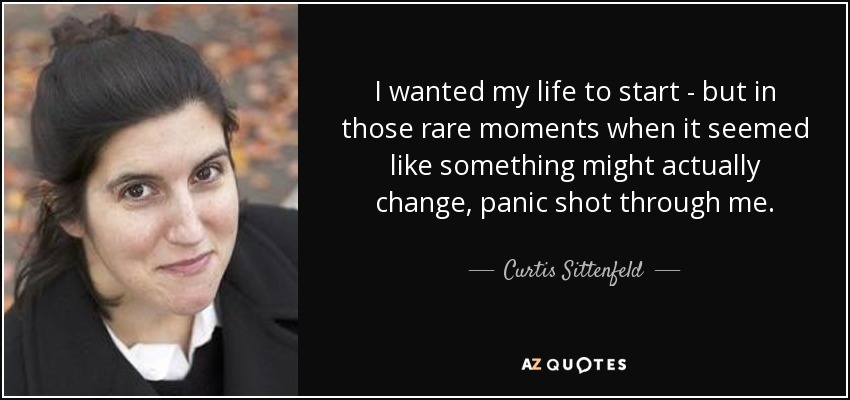 I wanted my life to start - but in those rare moments when it seemed like something might actually change, panic shot through me. - Curtis Sittenfeld