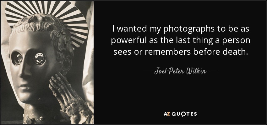 I wanted my photographs to be as powerful as the last thing a person sees or remembers before death. - Joel-Peter Witkin