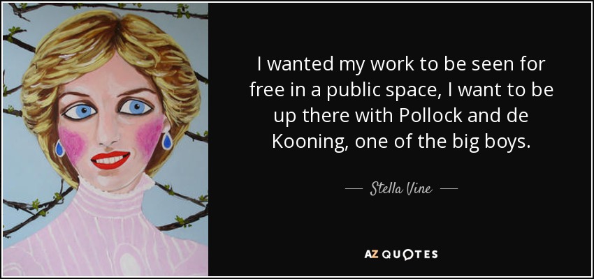 I wanted my work to be seen for free in a public space, I want to be up there with Pollock and de Kooning, one of the big boys. - Stella Vine