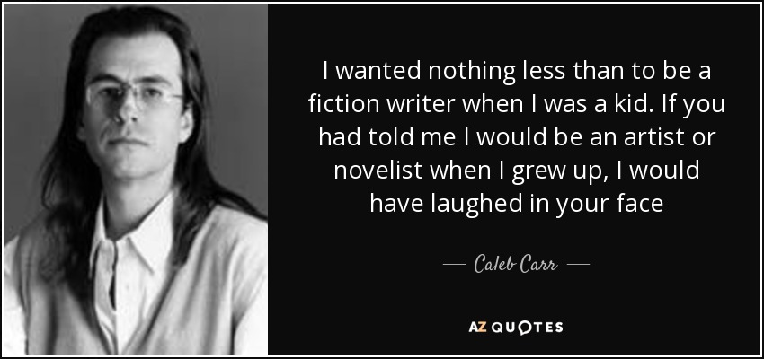 I wanted nothing less than to be a fiction writer when I was a kid. If you had told me I would be an artist or novelist when I grew up, I would have laughed in your face - Caleb Carr