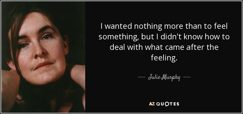 I wanted nothing more than to feel something, but I didn't know how to deal with what came after the feeling. - Julie Murphy