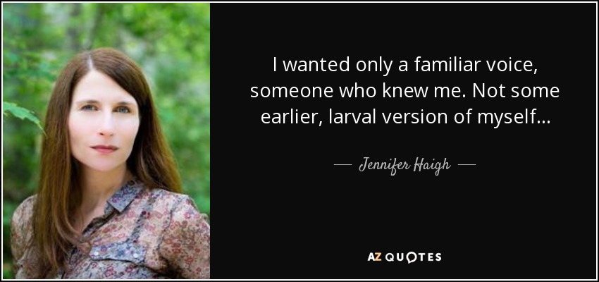 I wanted only a familiar voice, someone who knew me. Not some earlier, larval version of myself. . . - Jennifer Haigh