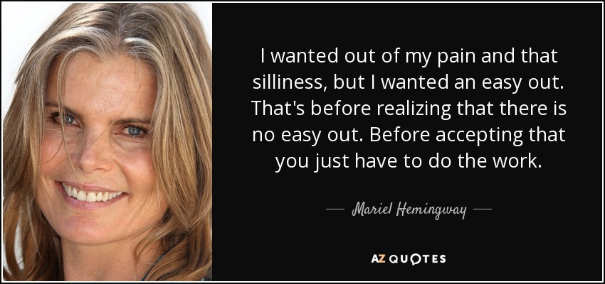 I wanted out of my pain and that silliness, but I wanted an easy out. That's before realizing that there is no easy out. Before accepting that you just have to do the work. - Mariel Hemingway