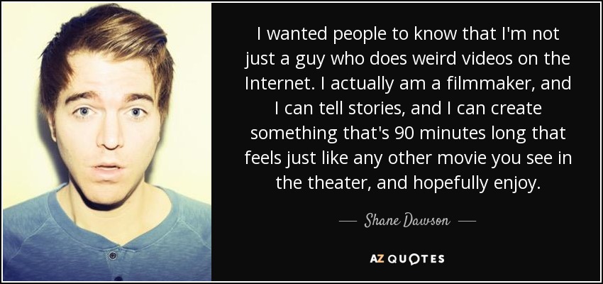 I wanted people to know that I'm not just a guy who does weird videos on the Internet. I actually am a filmmaker, and I can tell stories, and I can create something that's 90 minutes long that feels just like any other movie you see in the theater, and hopefully enjoy. - Shane Dawson