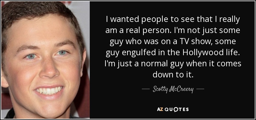 I wanted people to see that I really am a real person. I'm not just some guy who was on a TV show, some guy engulfed in the Hollywood life. I'm just a normal guy when it comes down to it. - Scotty McCreery
