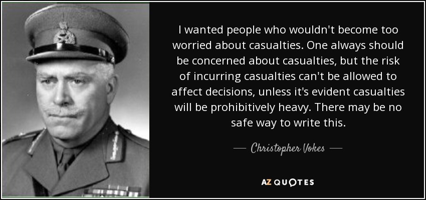 I wanted people who wouldn't become too worried about casualties. One always should be concerned about casualties, but the risk of incurring casualties can't be allowed to affect decisions, unless it's evident casualties will be prohibitively heavy. There may be no safe way to write this. - Christopher Vokes