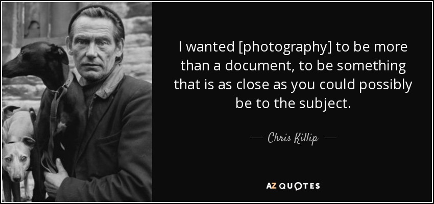 I wanted [photography] to be more than a document, to be something that is as close as you could possibly be to the subject. - Chris Killip