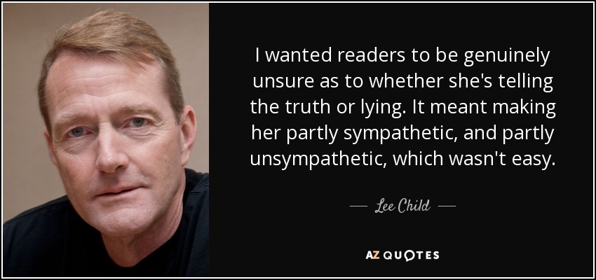 I wanted readers to be genuinely unsure as to whether she's telling the truth or lying. It meant making her partly sympathetic, and partly unsympathetic, which wasn't easy. - Lee Child