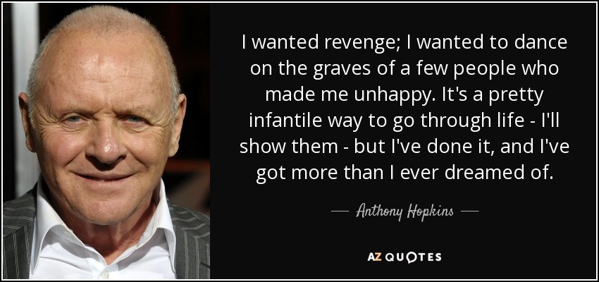 I wanted revenge; I wanted to dance on the graves of a few people who made me unhappy. It's a pretty infantile way to go through life - I'll show them - but I've done it, and I've got more than I ever dreamed of. - Anthony Hopkins