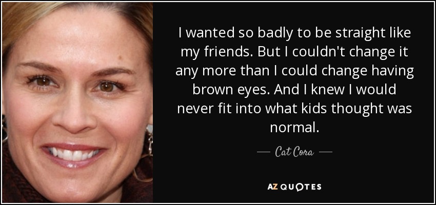 I wanted so badly to be straight like my friends. But I couldn't change it any more than I could change having brown eyes. And I knew I would never fit into what kids thought was normal. - Cat Cora