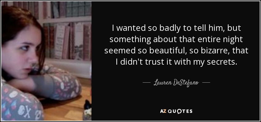 I wanted so badly to tell him, but something about that entire night seemed so beautiful, so bizarre, that I didn't trust it with my secrets. - Lauren DeStefano