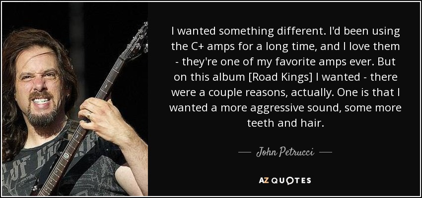 I wanted something different. I'd been using the C+ amps for a long time, and I love them - they're one of my favorite amps ever. But on this album [Road Kings] I wanted - there were a couple reasons, actually. One is that I wanted a more aggressive sound, some more teeth and hair. - John Petrucci