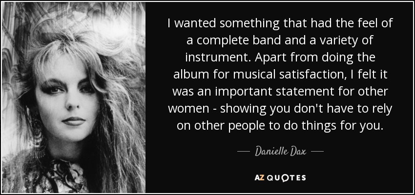 I wanted something that had the feel of a complete band and a variety of instrument. Apart from doing the album for musical satisfaction, I felt it was an important statement for other women - showing you don't have to rely on other people to do things for you. - Danielle Dax