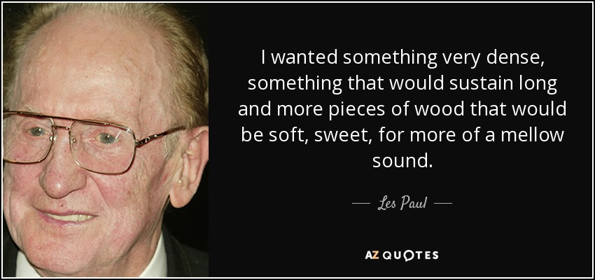 I wanted something very dense, something that would sustain long and more pieces of wood that would be soft, sweet, for more of a mellow sound. - Les Paul
