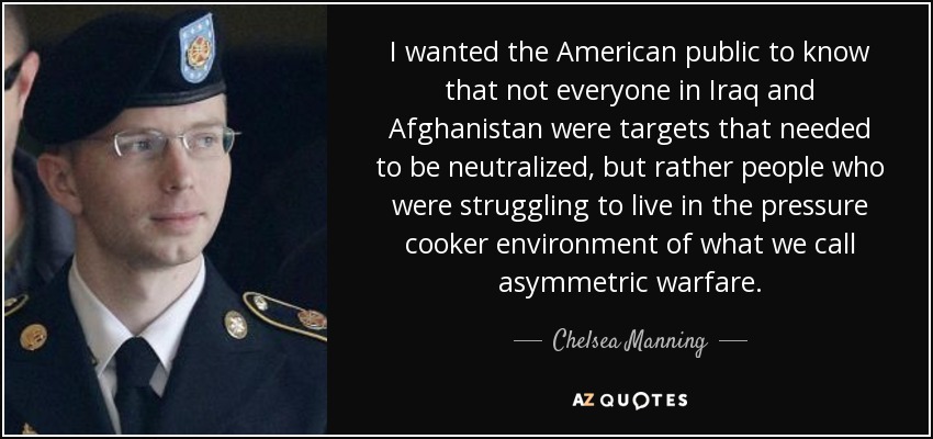 I wanted the American public to know that not everyone in Iraq and Afghanistan were targets that needed to be neutralized, but rather people who were struggling to live in the pressure cooker environment of what we call asymmetric warfare. - Chelsea Manning