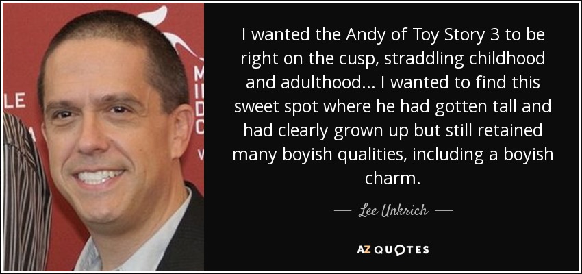 I wanted the Andy of Toy Story 3 to be right on the cusp, straddling childhood and adulthood ... I wanted to find this sweet spot where he had gotten tall and had clearly grown up but still retained many boyish qualities, including a boyish charm. - Lee Unkrich