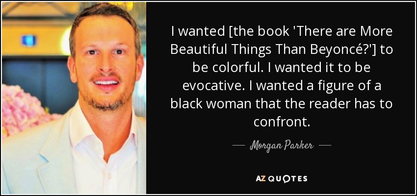 I wanted [the book 'There are More Beautiful Things Than Beyoncé?'] to be colorful. I wanted it to be evocative. I wanted a figure of a black woman that the reader has to confront. - Morgan Parker
