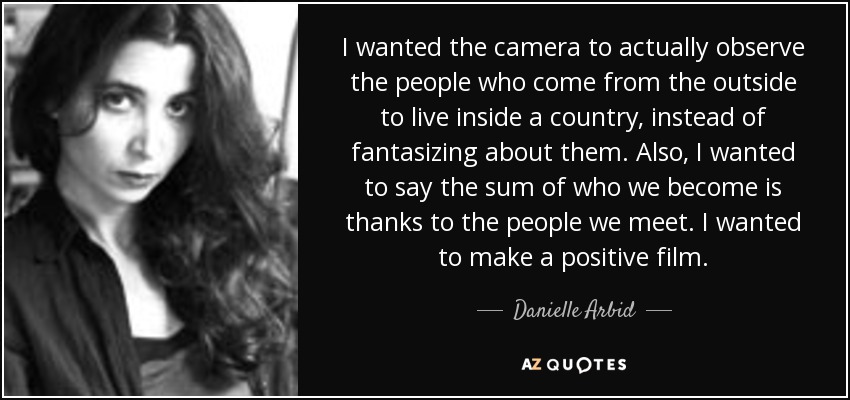 I wanted the camera to actually observe the people who come from the outside to live inside a country, instead of fantasizing about them. Also, I wanted to say the sum of who we become is thanks to the people we meet. I wanted to make a positive film. - Danielle Arbid