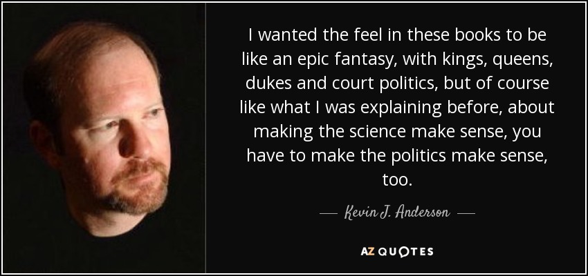 I wanted the feel in these books to be like an epic fantasy, with kings, queens, dukes and court politics, but of course like what I was explaining before, about making the science make sense, you have to make the politics make sense, too. - Kevin J. Anderson