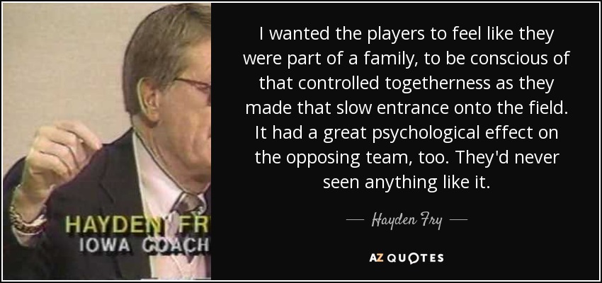 I wanted the players to feel like they were part of a family, to be conscious of that controlled togetherness as they made that slow entrance onto the field. It had a great psychological effect on the opposing team, too. They'd never seen anything like it. - Hayden Fry