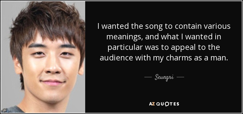 I wanted the song to contain various meanings, and what I wanted in particular was to appeal to the audience with my charms as a man. - Seungri