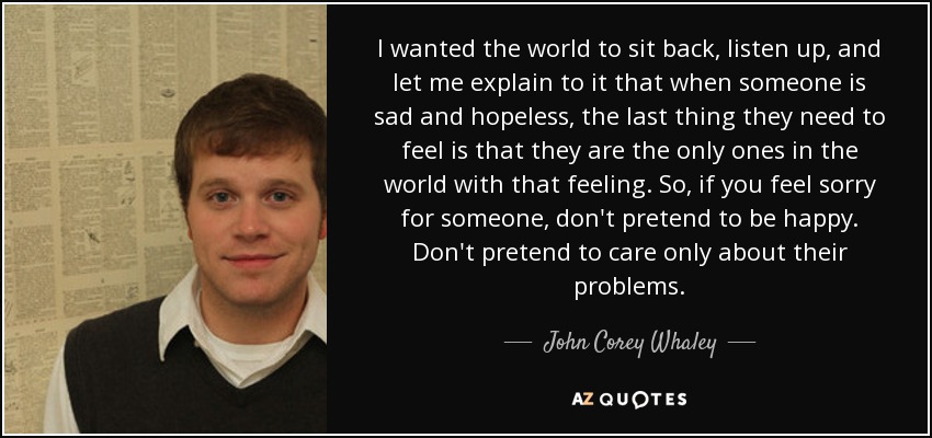 I wanted the world to sit back, listen up, and let me explain to it that when someone is sad and hopeless, the last thing they need to feel is that they are the only ones in the world with that feeling. So, if you feel sorry for someone, don't pretend to be happy. Don't pretend to care only about their problems. - John Corey Whaley