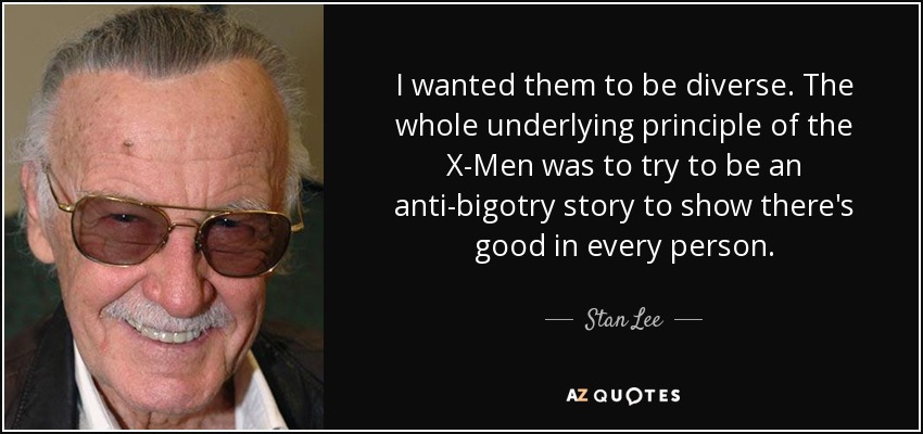 I wanted them to be diverse. The whole underlying principle of the X-Men was to try to be an anti-bigotry story to show there's good in every person. - Stan Lee