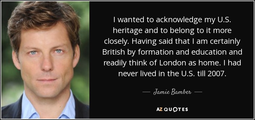 I wanted to acknowledge my U.S. heritage and to belong to it more closely. Having said that I am certainly British by formation and education and readily think of London as home. I had never lived in the U.S. till 2007. - Jamie Bamber