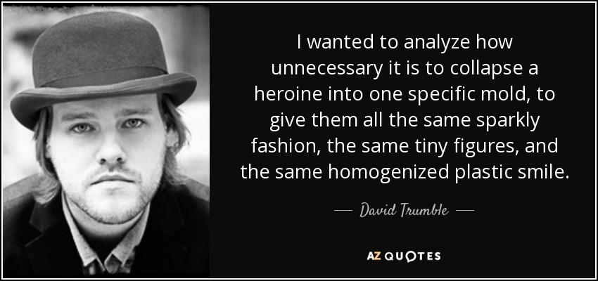 I wanted to analyze how unnecessary it is to collapse a heroine into one specific mold, to give them all the same sparkly fashion, the same tiny figures, and the same homogenized plastic smile. - David Trumble