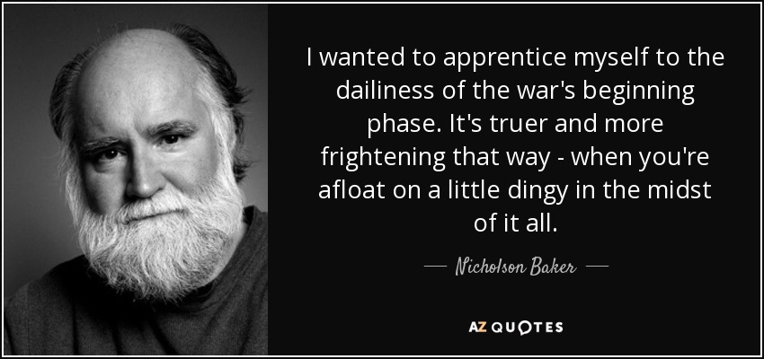 I wanted to apprentice myself to the dailiness of the war's beginning phase. It's truer and more frightening that way - when you're afloat on a little dingy in the midst of it all. - Nicholson Baker