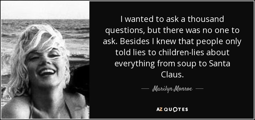 I wanted to ask a thousand questions, but there was no one to ask. Besides I knew that people only told lies to children-lies about everything from soup to Santa Claus. - Marilyn Monroe