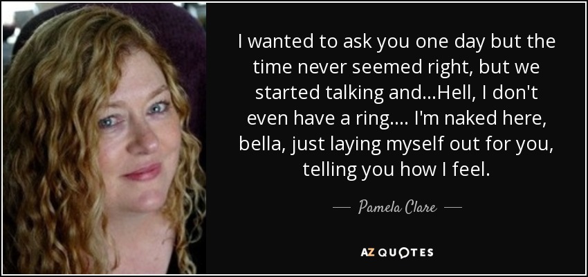 I wanted to ask you one day but the time never seemed right, but we started talking and...Hell, I don't even have a ring. ... I'm naked here, bella, just laying myself out for you, telling you how I feel. - Pamela Clare