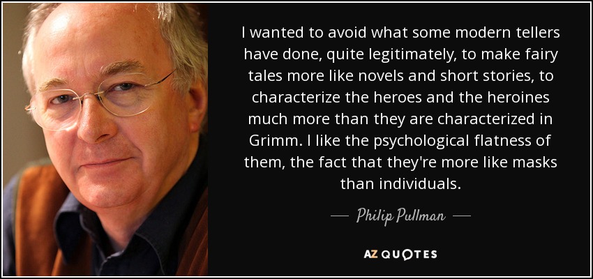 I wanted to avoid what some modern tellers have done, quite legitimately, to make fairy tales more like novels and short stories, to characterize the heroes and the heroines much more than they are characterized in Grimm. I like the psychological flatness of them, the fact that they're more like masks than individuals. - Philip Pullman