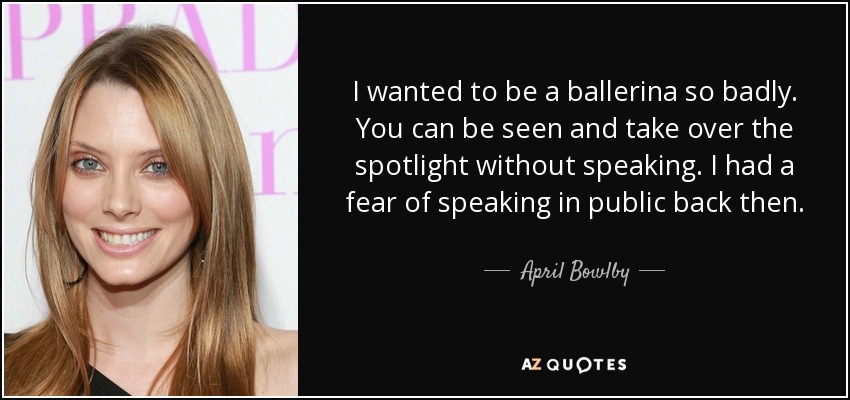 I wanted to be a ballerina so badly. You can be seen and take over the spotlight without speaking. I had a fear of speaking in public back then. - April Bowlby