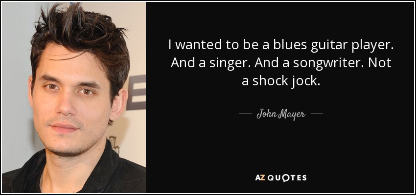 I wanted to be a blues guitar player. And a singer. And a songwriter. Not a shock jock. - John Mayer
