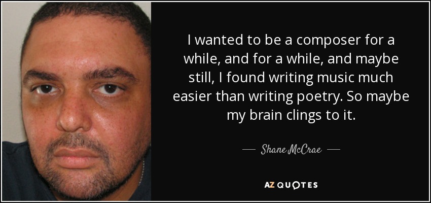 I wanted to be a composer for a while, and for a while, and maybe still, I found writing music much easier than writing poetry. So maybe my brain clings to it. - Shane McCrae