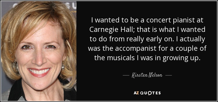 I wanted to be a concert pianist at Carnegie Hall; that is what I wanted to do from really early on. I actually was the accompanist for a couple of the musicals I was in growing up. - Kirsten Nelson
