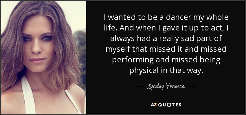 I wanted to be a dancer my whole life. And when I gave it up to act, I always had a really sad part of myself that missed it and missed performing and missed being physical in that way. - Lyndsy Fonseca
