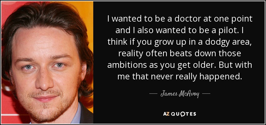 I wanted to be a doctor at one point and I also wanted to be a pilot. I think if you grow up in a dodgy area, reality often beats down those ambitions as you get older. But with me that never really happened. - James McAvoy